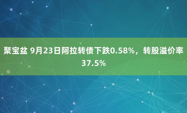 聚宝盆 9月23日阿拉转债下跌0.58%，转股溢价率37.5%