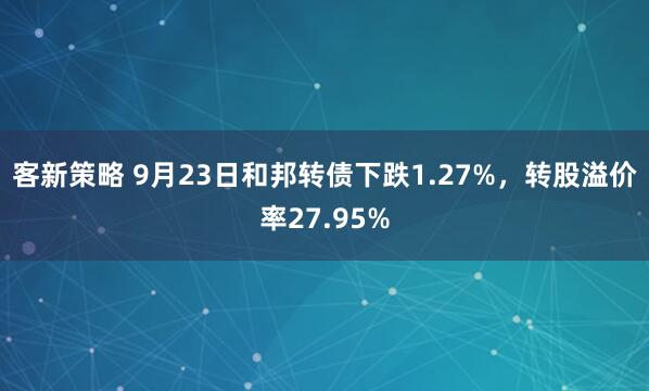 客新策略 9月23日和邦转债下跌1.27%，转股溢价率27.95%