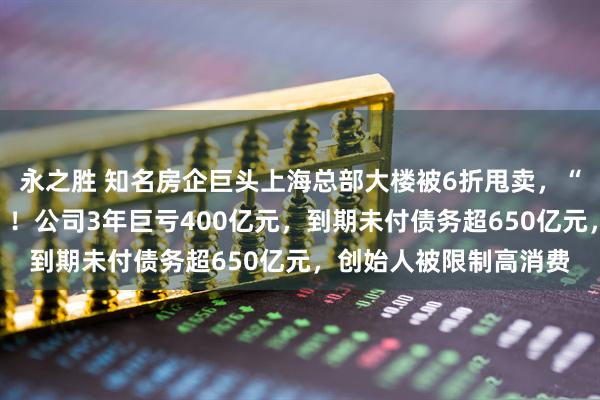 永之胜 知名房企巨头上海总部大楼被6折甩卖，“坐拥黄浦江一线江景”！公司3年巨亏400亿元，到期未付债务超650亿元，创始人被限制高消费