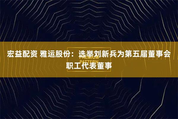 宏益配资 雅运股份：选举刘新兵为第五届董事会职工代表董事