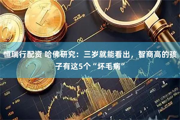 恒瑞行配资 哈佛研究:三岁就能看出,智商高的孩子有这5个“坏毛病”