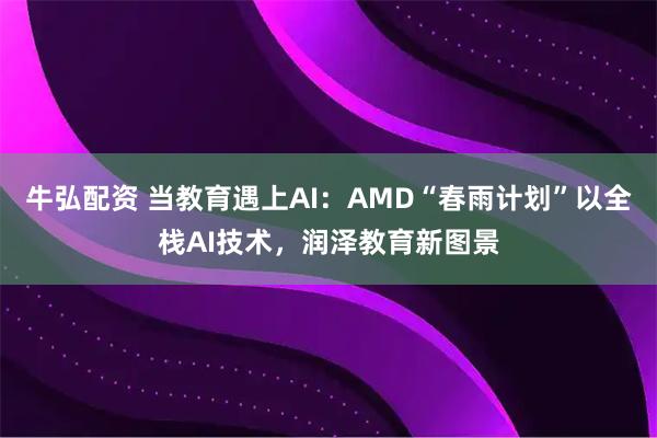 牛弘配资 当教育遇上AI:AMD“春雨计划”以全栈AI技术,润泽教育新图景