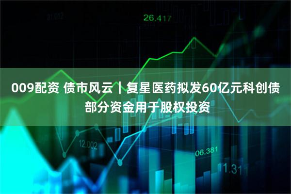 009配资 债市风云｜复星医药拟发60亿元科创债 部分资金用于股权投资