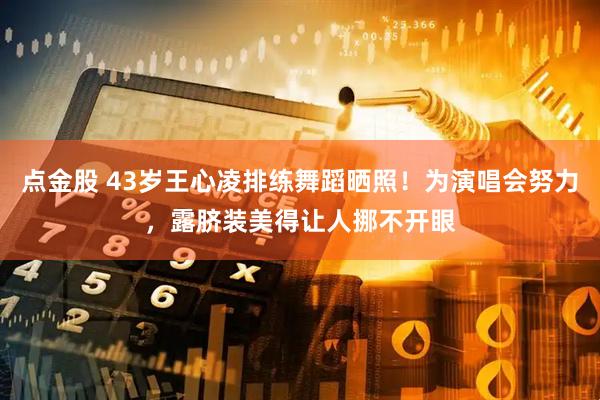 点金股 43岁王心凌排练舞蹈晒照！为演唱会努力，露脐装美得让人挪不开眼