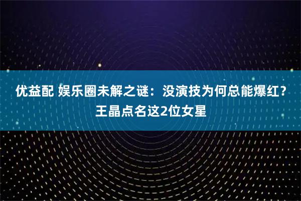 优益配 娱乐圈未解之谜:没演技为何总能爆红?王晶点名这2位女星
