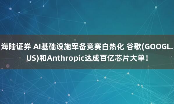 海陆证券 AI基础设施军备竞赛白热化 谷歌(GOOGL.US)和Anthropic达成百亿芯片大单！