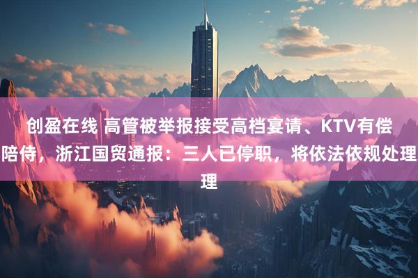 创盈在线 高管被举报接受高档宴请、KTV有偿陪侍,浙江国贸通报:三人已停职,将依法依规处理