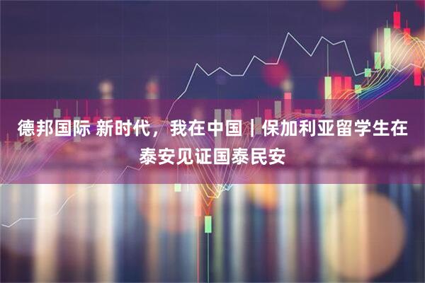 德邦国际 新时代,我在中国|保加利亚留学生在泰安见证国泰民安