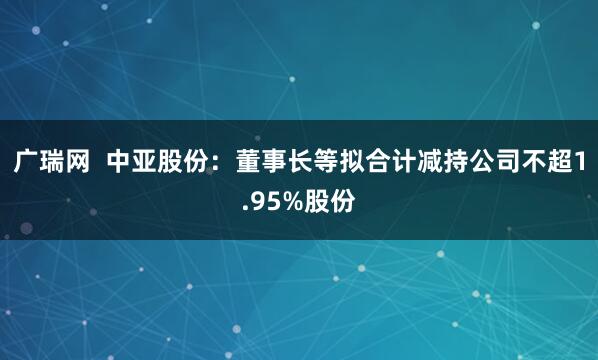 广瑞网 中亚股份:董事长等拟合计减持公司不超1.95%股份