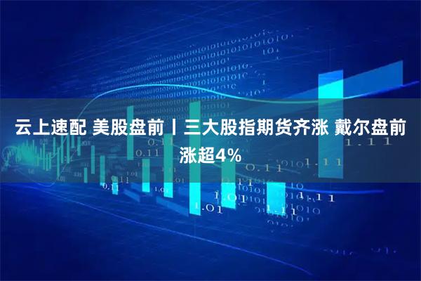 云上速配 美股盘前丨三大股指期货齐涨 戴尔盘前涨超4%