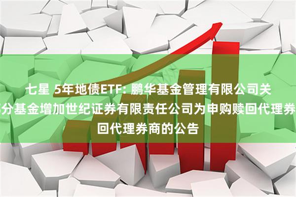 七星 5年地债ETF: 鹏华基金管理有限公司关于旗下部分基金增加世纪证券有限责任公司为申购赎回代理券商的公告