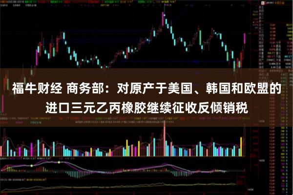 福牛财经 商务部：对原产于美国、韩国和欧盟的进口三元乙丙橡胶继续征收反倾销税