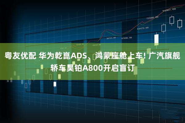 粤友优配 华为乾崑ADS、鸿蒙座舱上车! 广汽旗舰轿车昊铂A800开启盲订