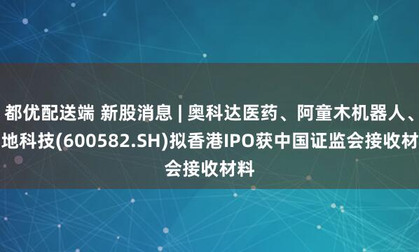 都优配送端 新股消息 | 奥科达医药、阿童木机器人、天地科技(600582.SH)拟香港IPO获中国证监会接收材料