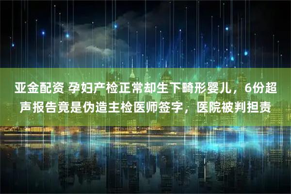 亚金配资 孕妇产检正常却生下畸形婴儿,6份超声报告竟是伪造主检医师签字,医院被判担责