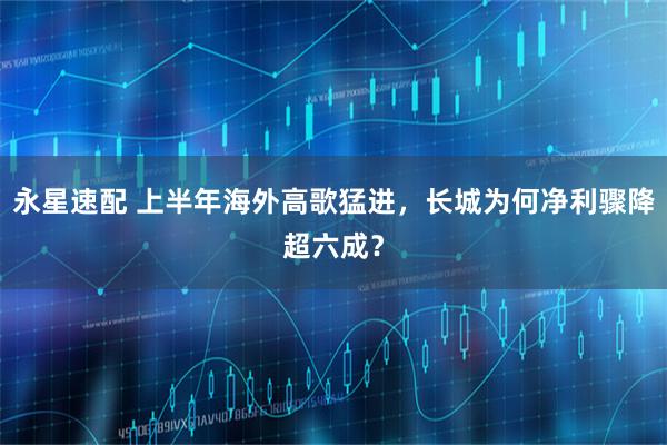 永星速配 上半年海外高歌猛进，长城为何净利骤降超六成？