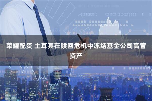 荣耀配资 土耳其在赎回危机中冻结基金公司高管资产